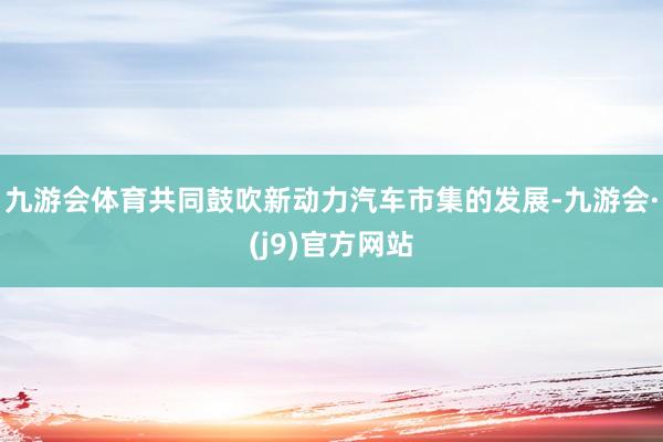 九游会体育共同鼓吹新动力汽车市集的发展-九游会·(j9)官方网站