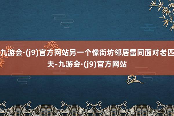 九游会·(j9)官方网站另一个像街坊邻居雷同面对老匹夫-九游会·(j9)官方网站