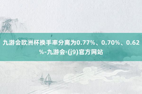 九游会欧洲杯换手率分离为0.77%、0.70%、0.62%-九游会·(j9)官方网站