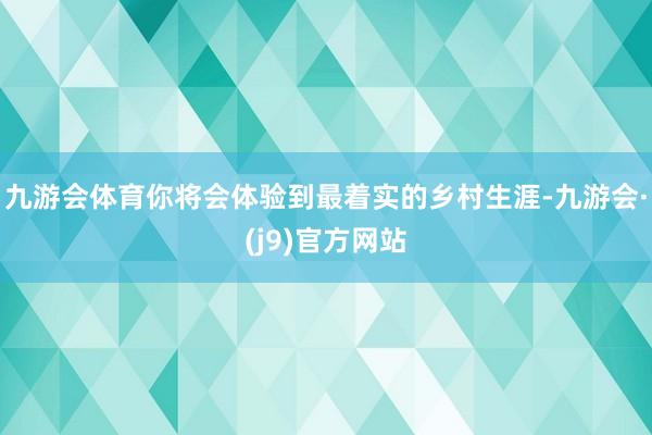 九游会体育你将会体验到最着实的乡村生涯-九游会·(j9)官方网站