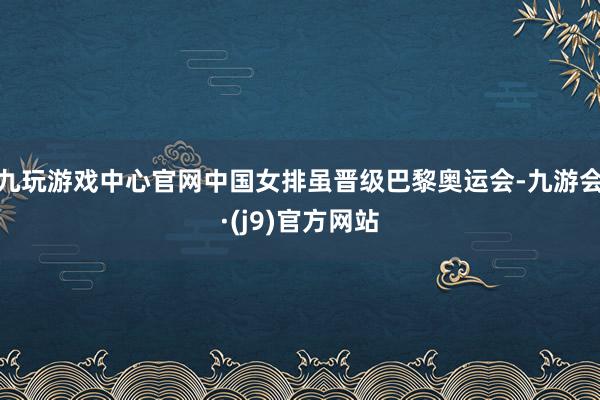 九玩游戏中心官网中国女排虽晋级巴黎奥运会-九游会·(j9)官方网站