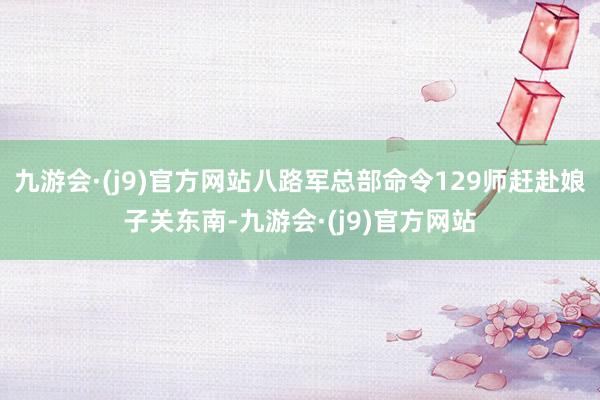 九游会·(j9)官方网站八路军总部命令129师赶赴娘子关东南-九游会·(j9)官方网站