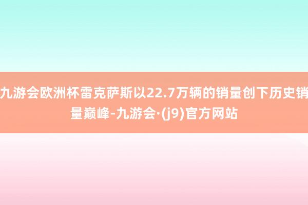 九游会欧洲杯雷克萨斯以22.7万辆的销量创下历史销量巅峰-九游会·(j9)官方网站