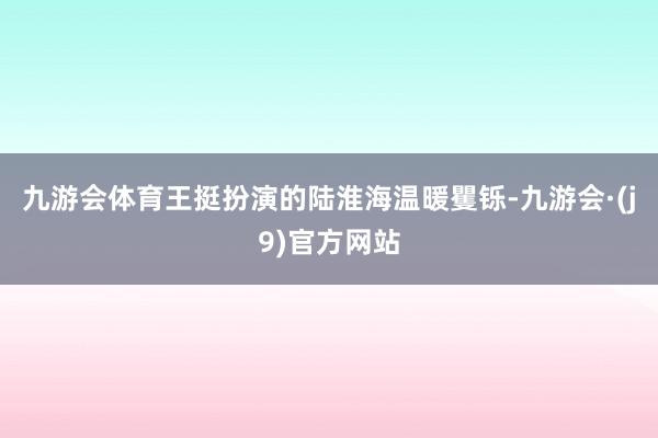 九游会体育王挺扮演的陆淮海温暖矍铄-九游会·(j9)官方网站