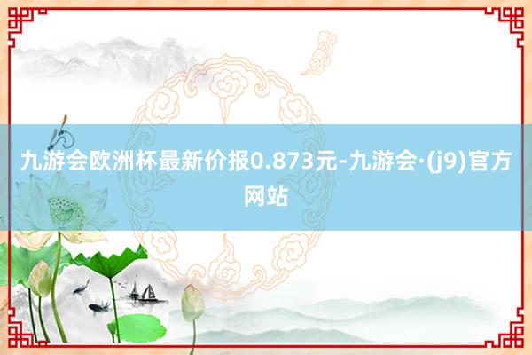 九游会欧洲杯最新价报0.873元-九游会·(j9)官方网站