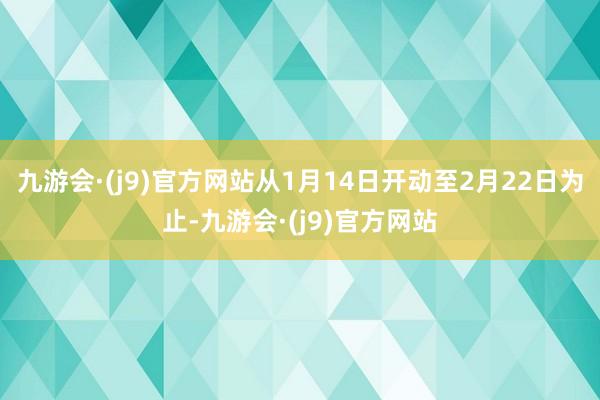 九游会·(j9)官方网站从1月14日开动至2月22日为止-九游会·(j9)官方网站