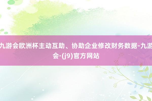 九游会欧洲杯主动互助、协助企业修改财务数据-九游会·(j9)官方网站