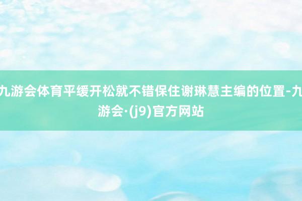 九游会体育平缓开松就不错保住谢琳慧主编的位置-九游会·(j9)官方网站