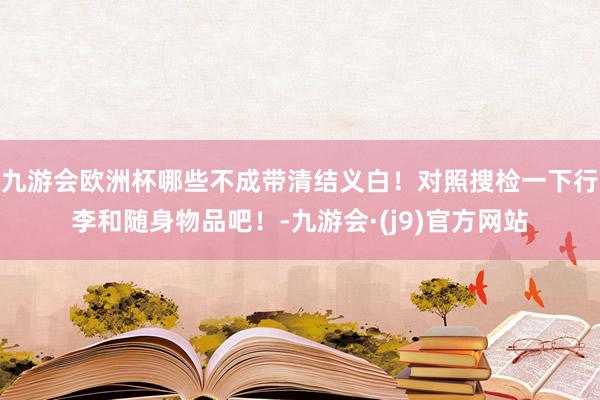 九游会欧洲杯哪些不成带清结义白！对照搜检一下行李和随身物品吧！-九游会·(j9)官方网站