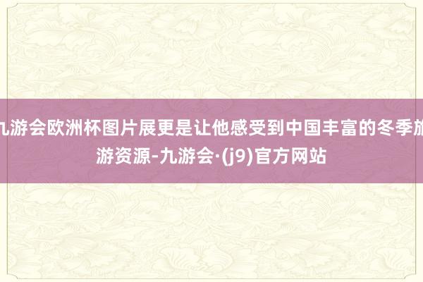 九游会欧洲杯图片展更是让他感受到中国丰富的冬季旅游资源-九游会·(j9)官方网站