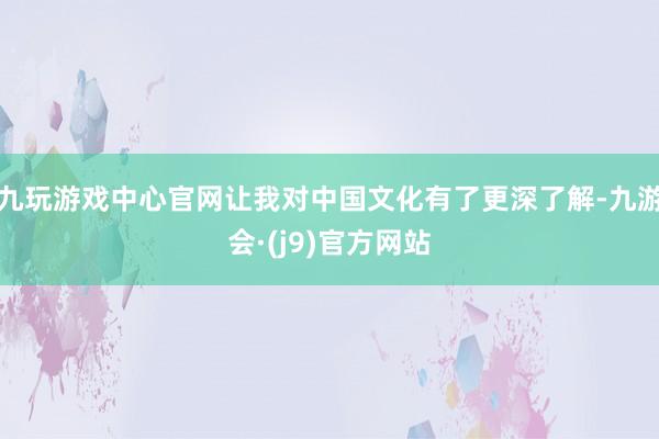 九玩游戏中心官网让我对中国文化有了更深了解-九游会·(j9)官方网站