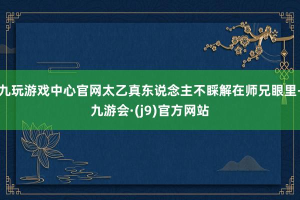 九玩游戏中心官网太乙真东说念主不睬解在师兄眼里-九游会·(j9)官方网站