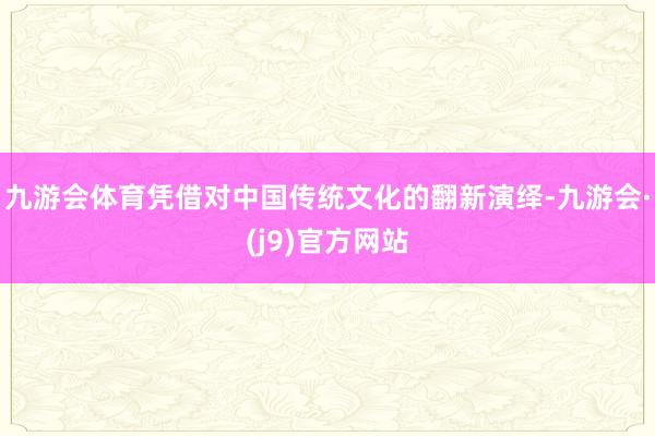 九游会体育凭借对中国传统文化的翻新演绎-九游会·(j9)官方网站