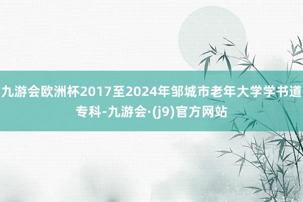 九游会欧洲杯2017至2024年邹城市老年大学学书道专科-九游会·(j9)官方网站