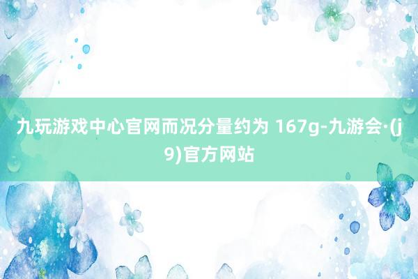 九玩游戏中心官网而况分量约为 167g-九游会·(j9)官方网站