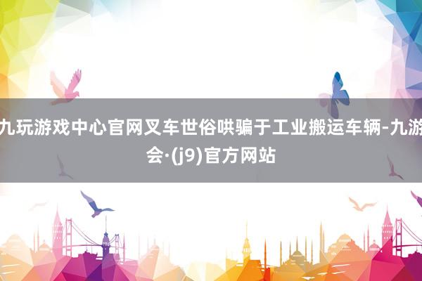 九玩游戏中心官网叉车世俗哄骗于工业搬运车辆-九游会·(j9)官方网站