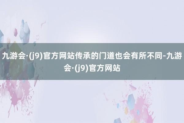 九游会·(j9)官方网站传承的门道也会有所不同-九游会·(j9)官方网站