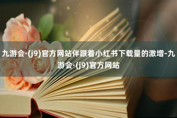 九游会·(j9)官方网站伴跟着小红书下载量的激增-九游会·(j9)官方网站