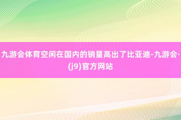 九游会体育空闲在国内的销量高出了比亚迪-九游会·(j9)官方网站