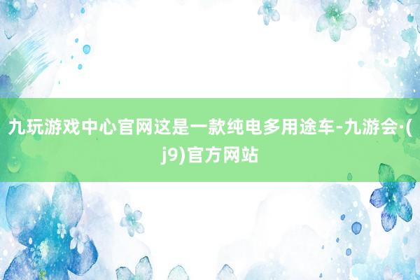 九玩游戏中心官网这是一款纯电多用途车-九游会·(j9)官方网站