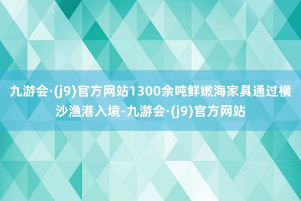 九游会·(j9)官方网站1300余吨鲜嫩海家具通过横沙渔港入境-九游会·(j9)官方网站