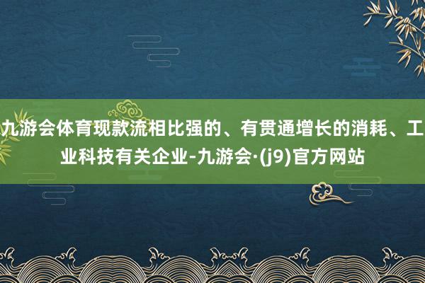 九游会体育现款流相比强的、有贯通增长的消耗、工业科技有关企业-九游会·(j9)官方网站