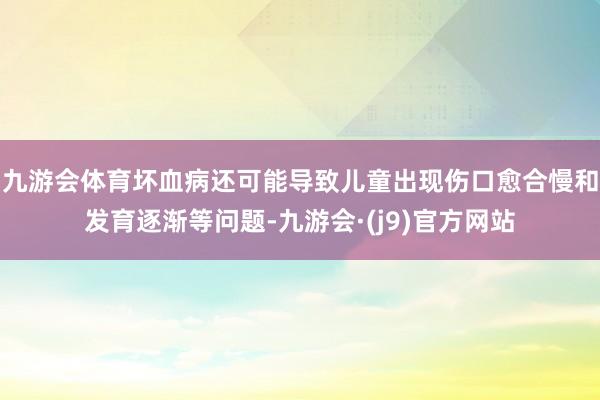 九游会体育坏血病还可能导致儿童出现伤口愈合慢和发育逐渐等问题-九游会·(j9)官方网站