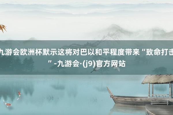 九游会欧洲杯默示这将对巴以和平程度带来“致命打击”-九游会·(j9)官方网站