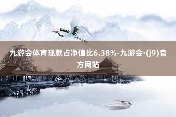 九游会体育现款占净值比6.38%-九游会·(j9)官方网站