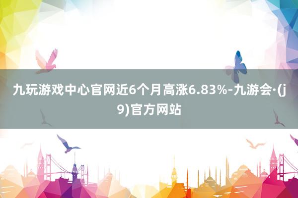 九玩游戏中心官网近6个月高涨6.83%-九游会·(j9)官方网站