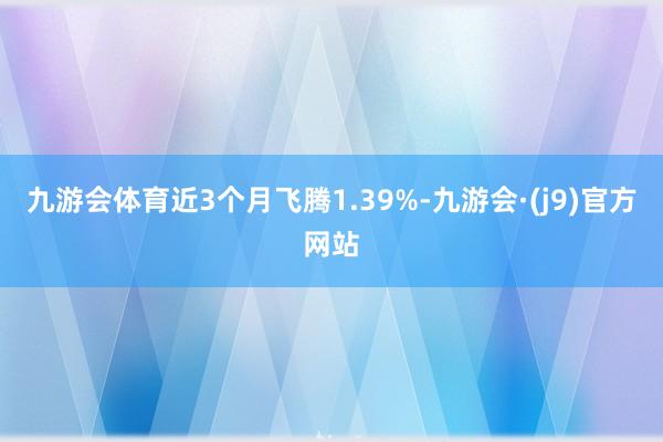 九游会体育近3个月飞腾1.39%-九游会·(j9)官方网站