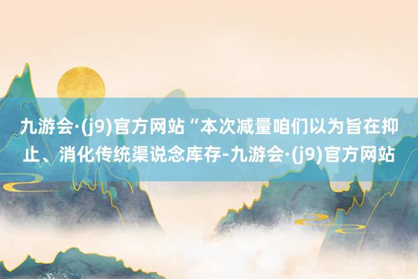 九游会·(j9)官方网站　　“本次减量咱们以为旨在抑止、消化传统渠说念库存-九游会·(j9)官方网站