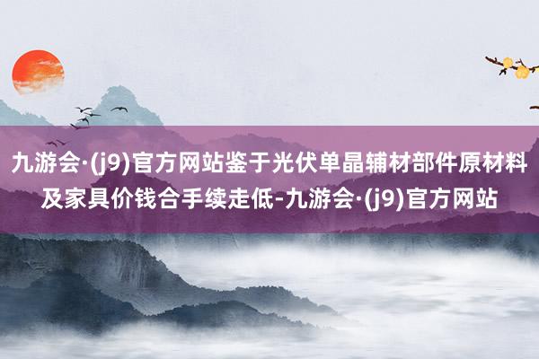 九游会·(j9)官方网站鉴于光伏单晶辅材部件原材料及家具价钱合手续走低-九游会·(j9)官方网站