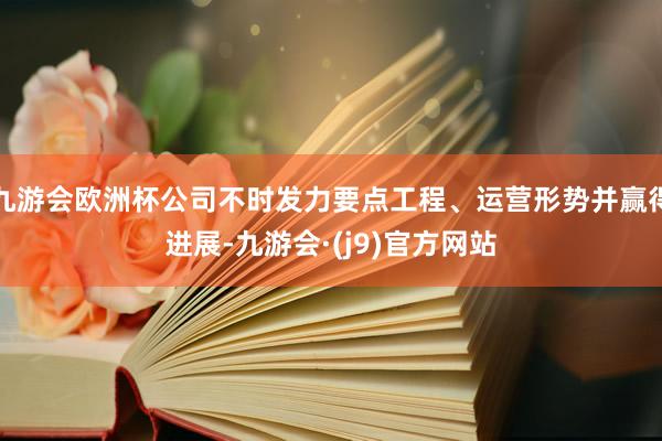 九游会欧洲杯公司不时发力要点工程、运营形势并赢得进展-九游会·(j9)官方网站