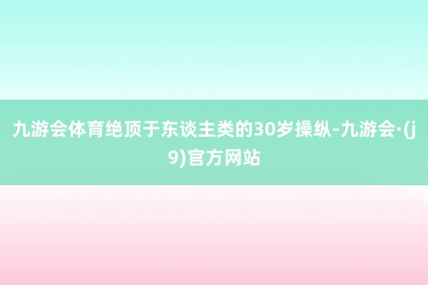 九游会体育绝顶于东谈主类的30岁操纵-九游会·(j9)官方网站