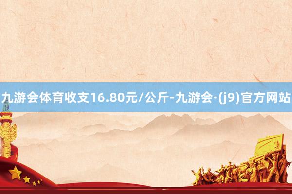 九游会体育收支16.80元/公斤-九游会·(j9)官方网站