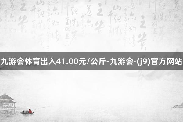 九游会体育出入41.00元/公斤-九游会·(j9)官方网站