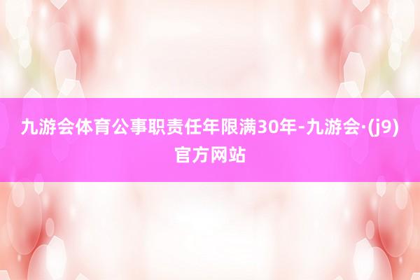 九游会体育公事职责任年限满30年-九游会·(j9)官方网站