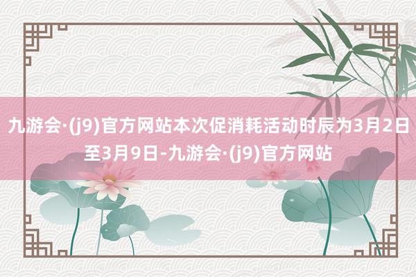 九游会·(j9)官方网站本次促消耗活动时辰为3月2日至3月9日-九游会·(j9)官方网站