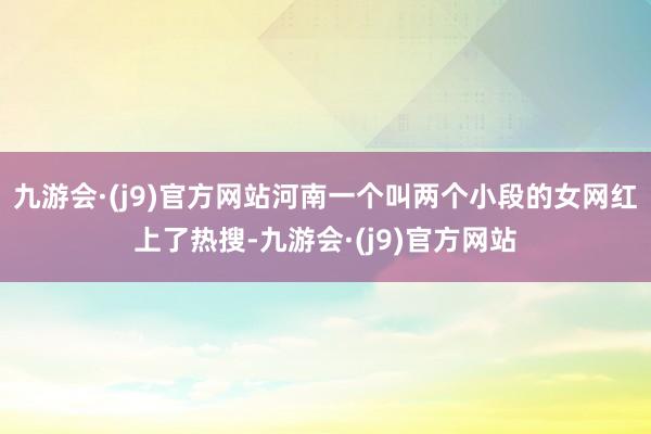 九游会·(j9)官方网站河南一个叫两个小段的女网红上了热搜-九游会·(j9)官方网站