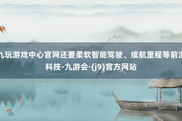 九玩游戏中心官网还要柔软智能驾驶、续航里程等前沿科技-九游会·(j9)官方网站