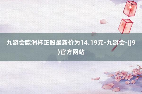 九游会欧洲杯正股最新价为14.19元-九游会·(j9)官方网站