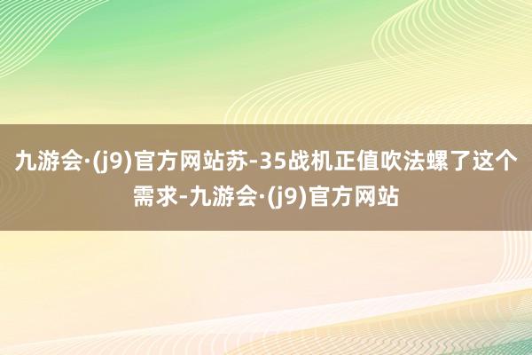 九游会·(j9)官方网站苏-35战机正值吹法螺了这个需求-九游会·(j9)官方网站