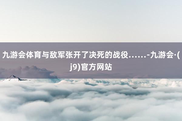 九游会体育与敌军张开了决死的战役……-九游会·(j9)官方网站
