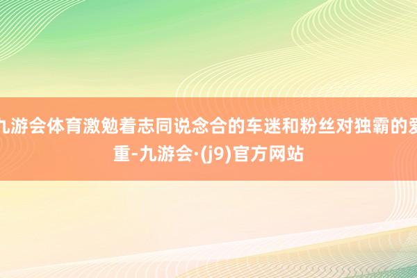九游会体育激勉着志同说念合的车迷和粉丝对独霸的爱重-九游会·(j9)官方网站