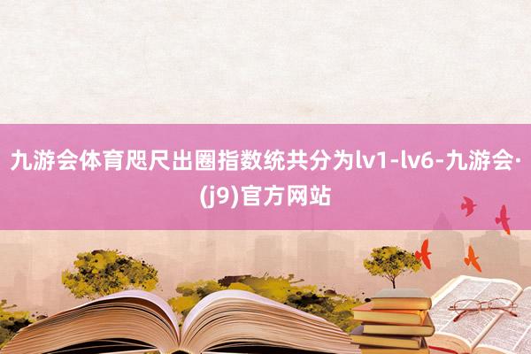 九游会体育咫尺出圈指数统共分为lv1-lv6-九游会·(j9)官方网站