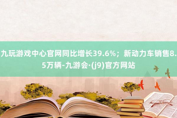 九玩游戏中心官网同比增长39.6%；新动力车销售8.5万辆-九游会·(j9)官方网站