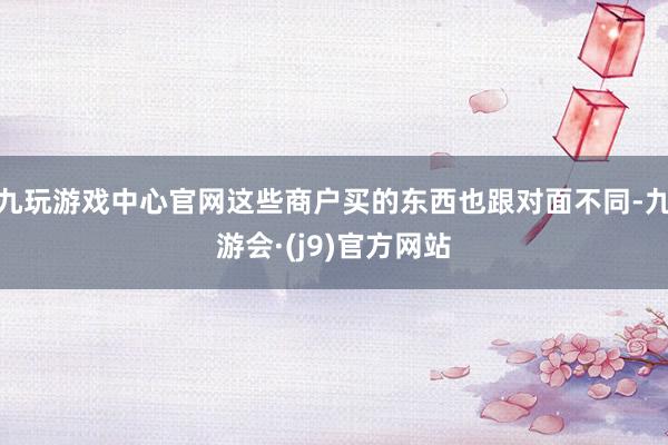 九玩游戏中心官网这些商户买的东西也跟对面不同-九游会·(j9)官方网站