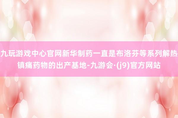 九玩游戏中心官网新华制药一直是布洛芬等系列解热镇痛药物的出产基地-九游会·(j9)官方网站