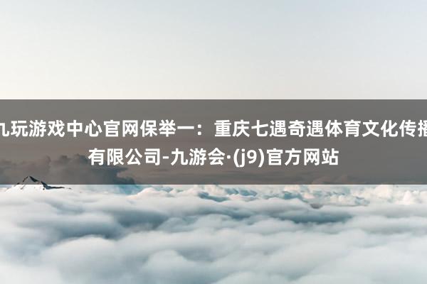 九玩游戏中心官网保举一：重庆七遇奇遇体育文化传播有限公司-九游会·(j9)官方网站